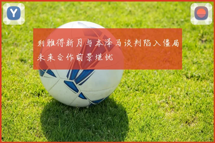 利雅得新月与本泽马谈判陷入僵局未来合作前景堪忧