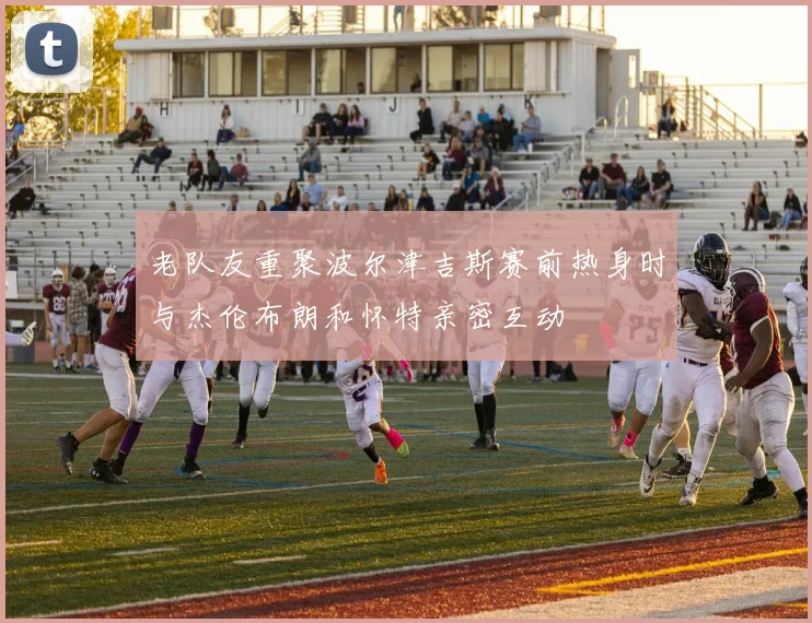 老队友重聚波尔津吉斯赛前热身时与杰伦布朗和怀特亲密互动