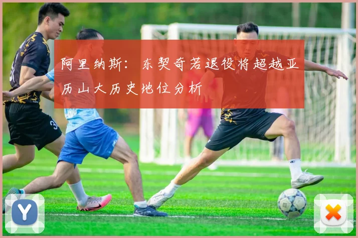 阿里纳斯：东契奇若退役将超越亚历山大历史地位分析