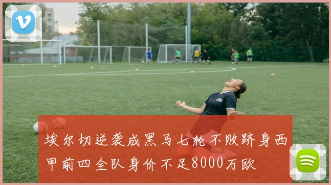 埃尔切逆袭成黑马七轮不败跻身西甲前四全队身价不足8000万欧