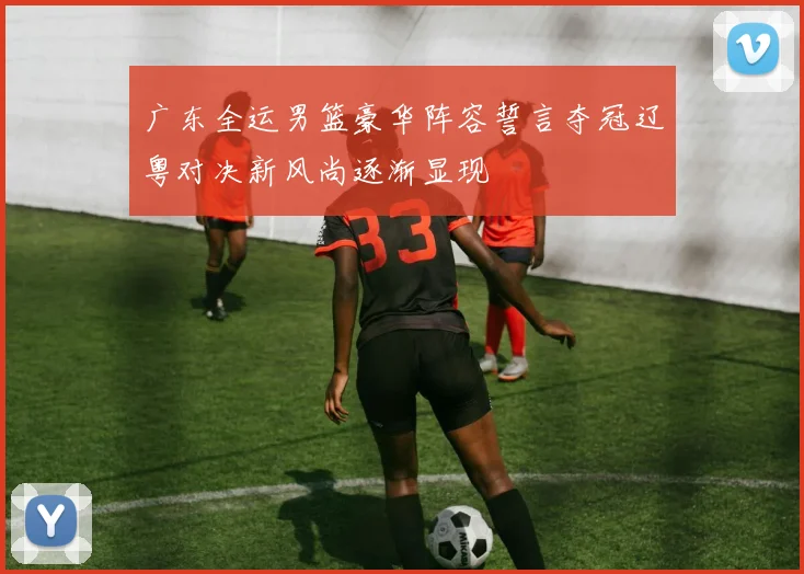 广东全运男篮豪华阵容誓言夺冠辽粤对决新风尚逐渐显现