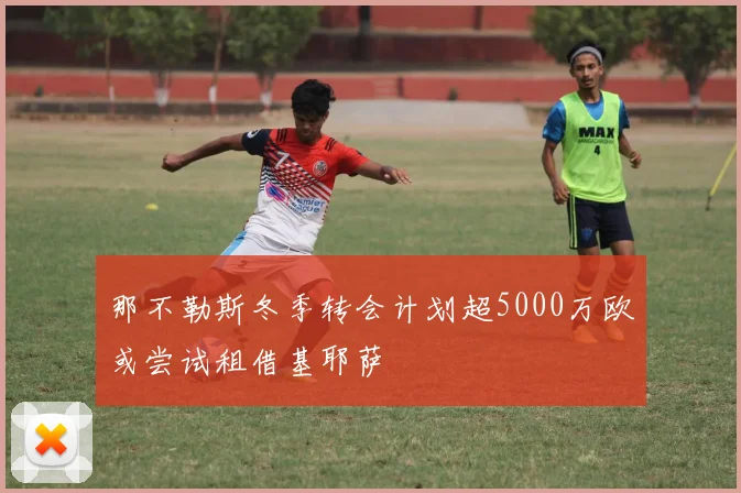 那不勒斯冬季转会计划超5000万欧或尝试租借基耶萨