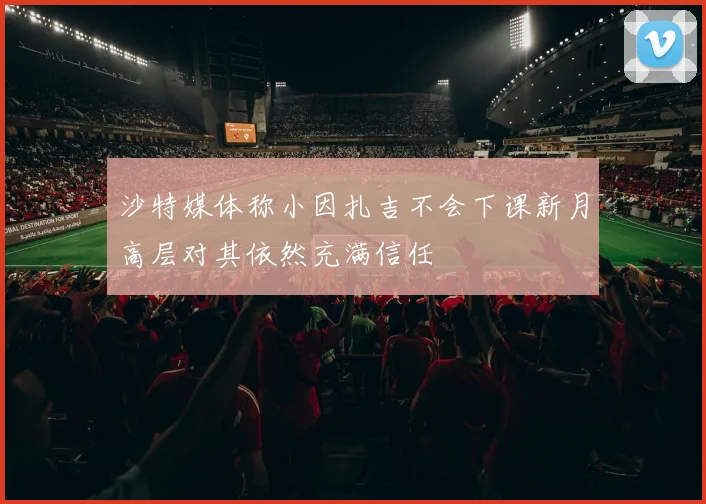 沙特媒体称小因扎吉不会下课新月高层对其依然充满信任