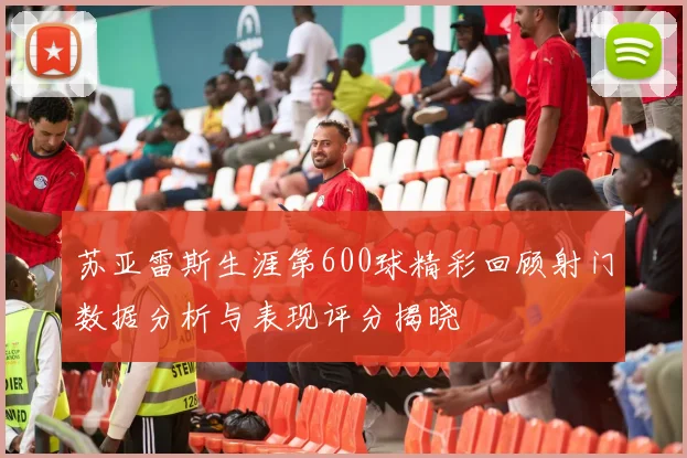 苏亚雷斯生涯第600球精彩回顾射门数据分析与表现评分揭晓