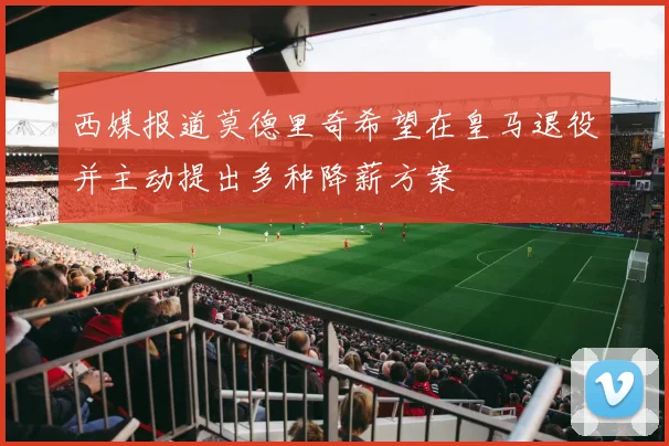 西媒报道莫德里奇希望在皇马退役并主动提出多种降薪方案