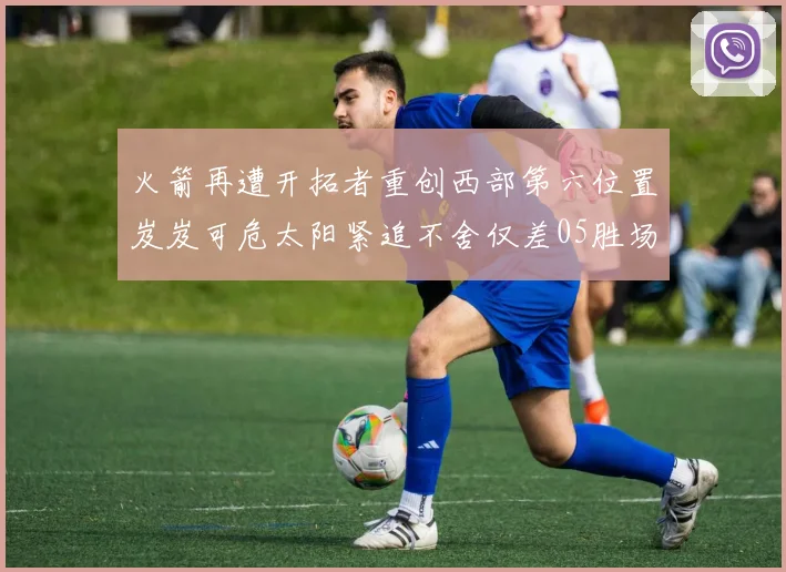 火箭再遭开拓者重创西部第六位置岌岌可危太阳紧追不舍仅差05胜场