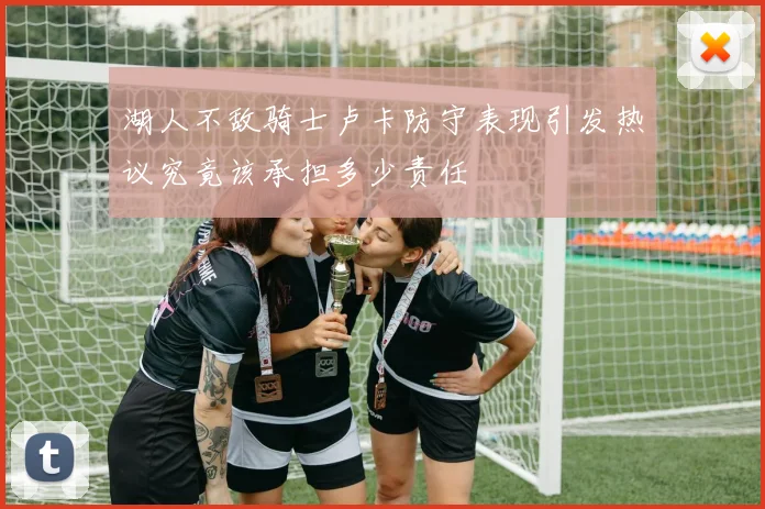 湖人不敌骑士卢卡防守表现引发热议究竟该承担多少责任