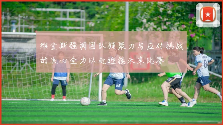 维金斯强调团队凝聚力与应对挑战的决心全力以赴迎接未来比赛