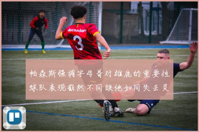 帕森斯强调字母哥对雄鹿的重要性球队表现截然不同缺他如同失去灵魂