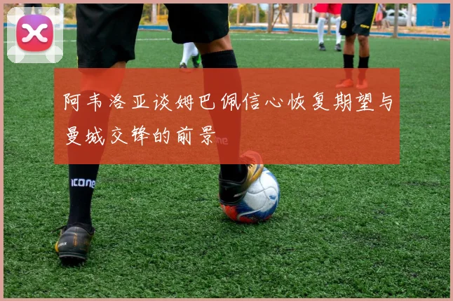 阿韦洛亚谈姆巴佩信心恢复期望与曼城交锋的前景