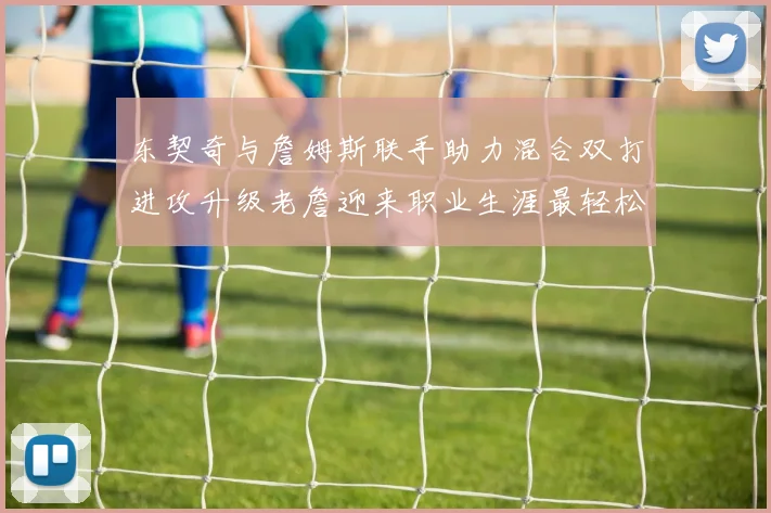 东契奇与詹姆斯联手助力混合双打进攻升级老詹迎来职业生涯最轻松赛季