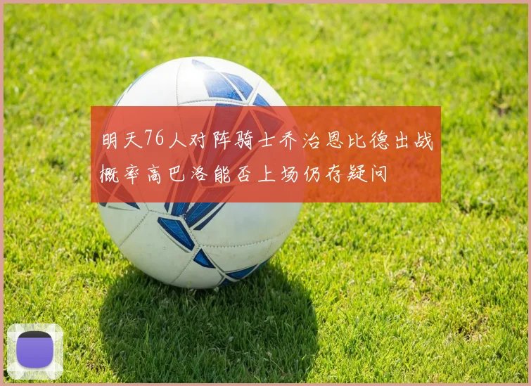 明天76人对阵骑士乔治恩比德出战概率高巴洛能否上场仍存疑问
