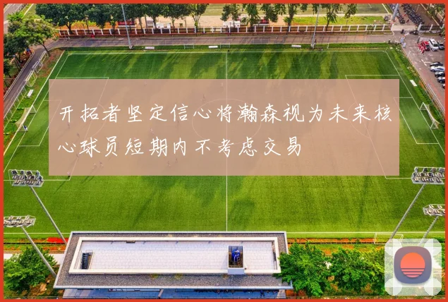 开拓者坚定信心将瀚森视为未来核心球员短期内不考虑交易