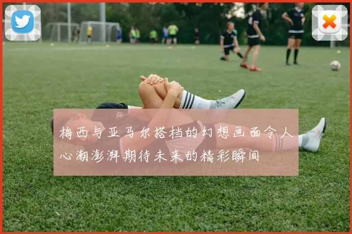 梅西与亚马尔搭档的幻想画面令人心潮澎湃期待未来的精彩瞬间