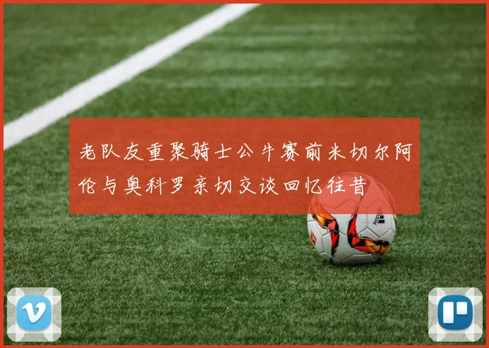 老队友重聚骑士公牛赛前米切尔阿伦与奥科罗亲切交谈回忆往昔