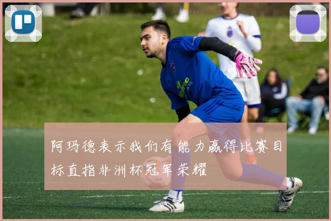 阿玛德表示我们有能力赢得比赛目标直指非洲杯冠军荣耀