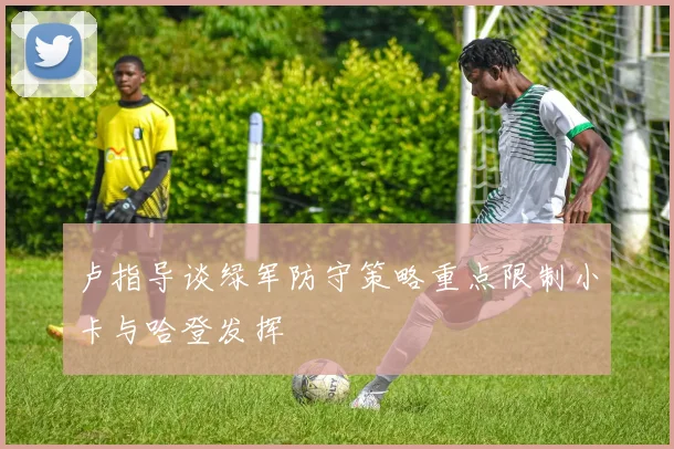 卢指导谈绿军防守策略重点限制小卡与哈登发挥