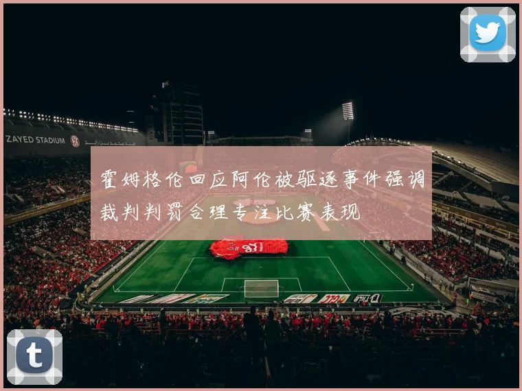 霍姆格伦回应阿伦被驱逐事件强调裁判判罚合理专注比赛表现