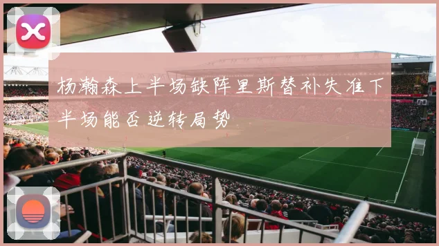 杨瀚森上半场缺阵里斯替补失准下半场能否逆转局势
