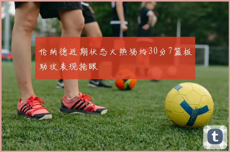 伦纳德近期状态火热场均30分7篮板助攻表现抢眼