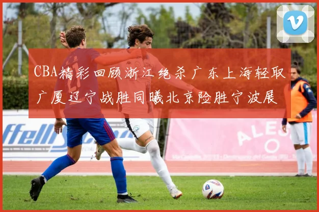 CBA精彩回顾浙江绝杀广东上海轻取广厦辽宁战胜同曦北京险胜宁波展现强队风采