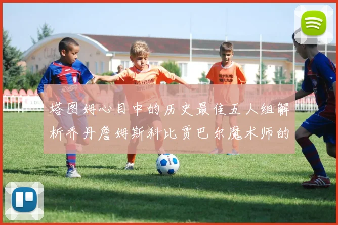塔图姆心目中的历史最佳五人组解析乔丹詹姆斯科比贾巴尔魔术师的传奇魅力