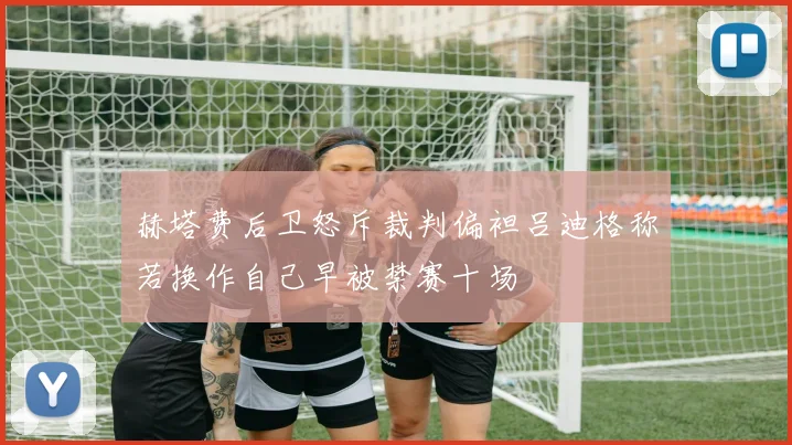 赫塔费后卫怒斥裁判偏袒吕迪格称若换作自己早被禁赛十场