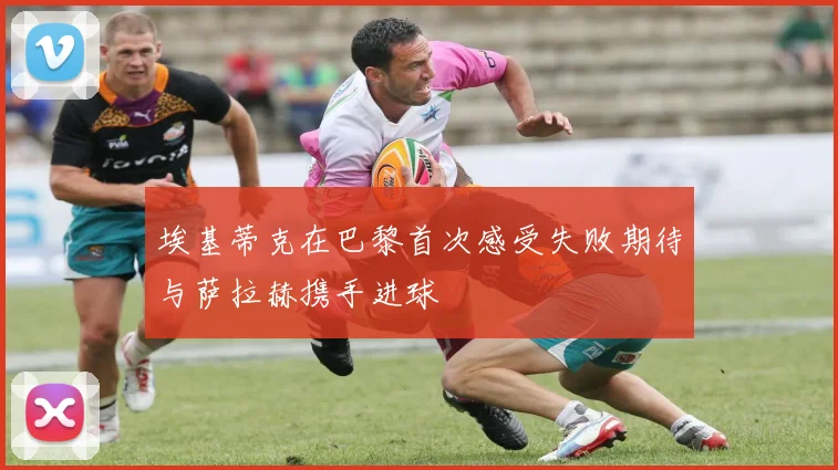 埃基蒂克在巴黎首次感受失败期待与萨拉赫携手进球