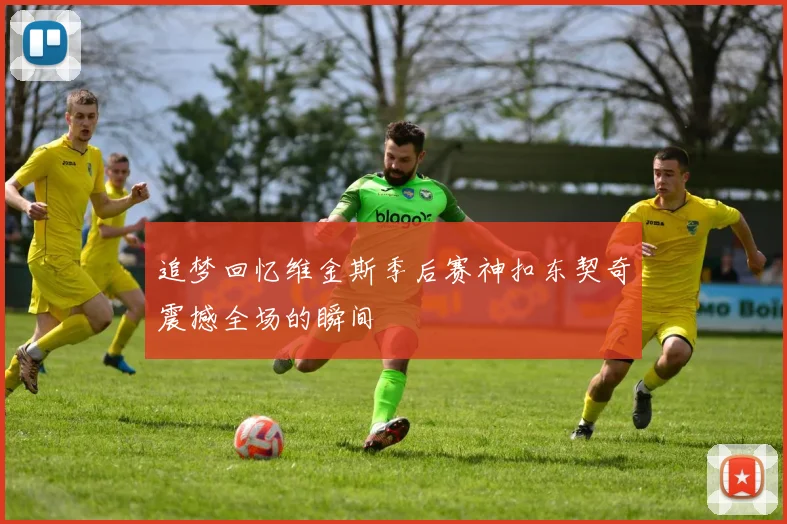 追梦回忆维金斯季后赛神扣东契奇震撼全场的瞬间