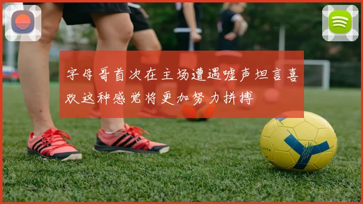 字母哥首次在主场遭遇嘘声坦言喜欢这种感觉将更加努力拼搏