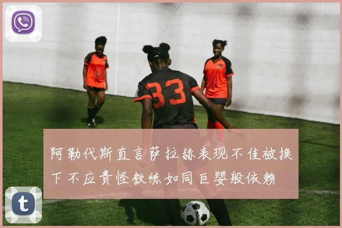 阿勒代斯直言萨拉赫表现不佳被换下不应责怪教练如同巨婴般依赖