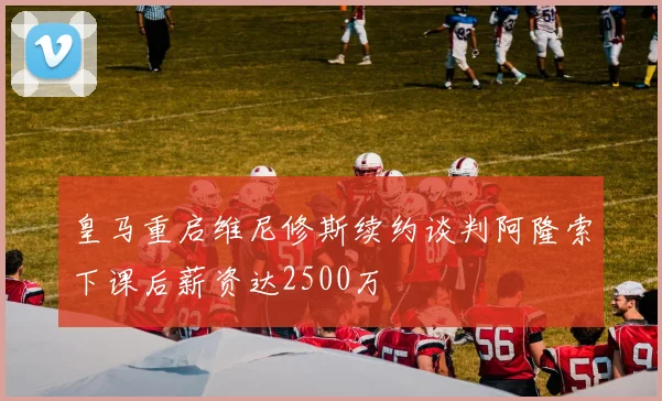 皇马重启维尼修斯续约谈判阿隆索下课后薪资达2500万