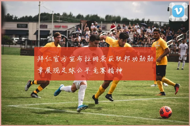 拜仁官方宣布拉姆荣获联邦功勋勋章展现足球公平竞赛精神