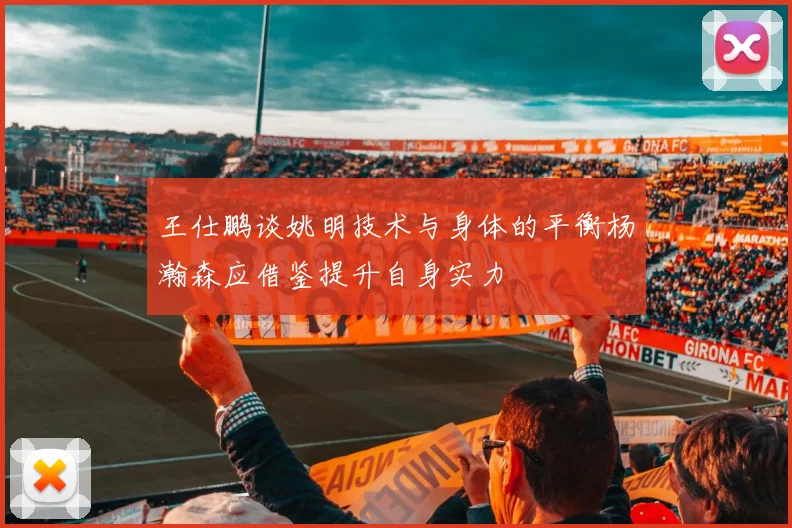 王仕鹏谈姚明技术与身体的平衡杨瀚森应借鉴提升自身实力