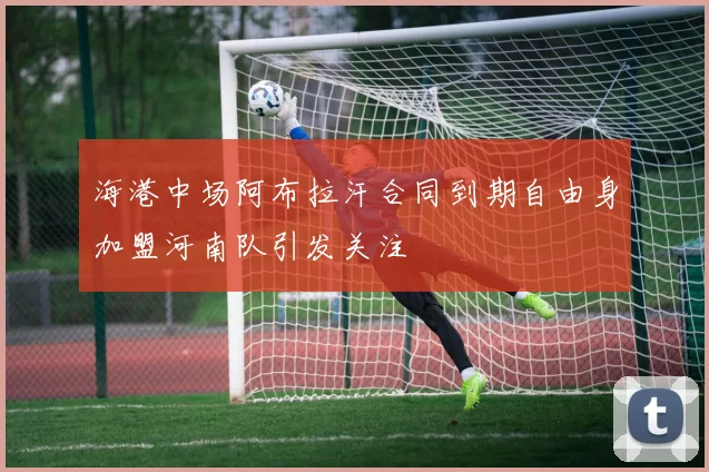 海港中场阿布拉汗合同到期自由身加盟河南队引发关注